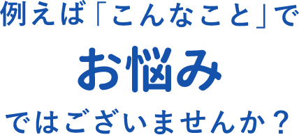 例えば「こんなこと」でお悩みではございませんか？