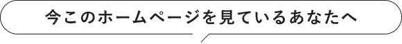 今このホームページをみているあなたへ