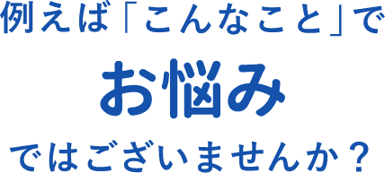 例えばこんなことでお悩みではございませんか？